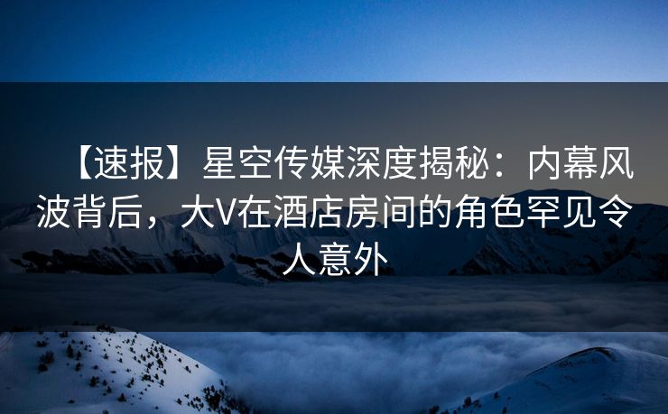 【速报】星空传媒深度揭秘：内幕风波背后，大V在酒店房间的角色罕见令人意外
