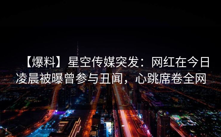 【爆料】星空传媒突发：网红在今日凌晨被曝曾参与丑闻，心跳席卷全网