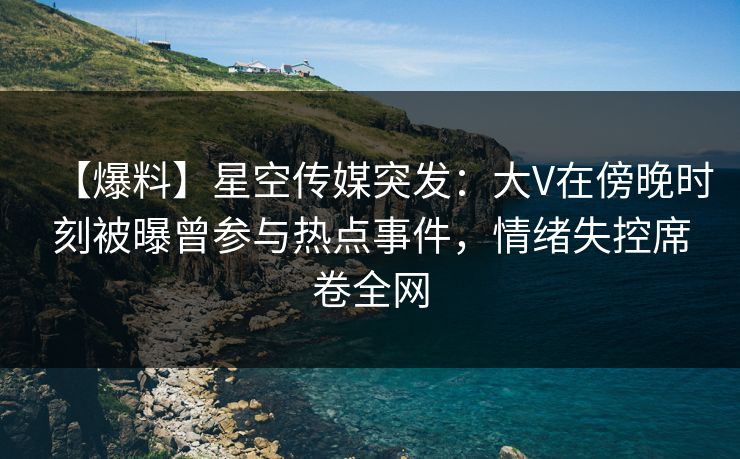 【爆料】星空传媒突发：大V在傍晚时刻被曝曾参与热点事件，情绪失控席卷全网