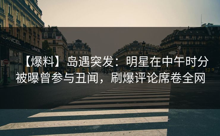【爆料】岛遇突发：明星在中午时分被曝曾参与丑闻，刷爆评论席卷全网