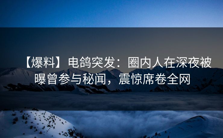 【爆料】电鸽突发：圈内人在深夜被曝曾参与秘闻，震惊席卷全网