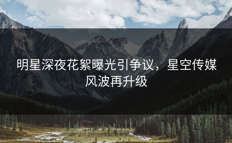 明星深夜花絮曝光引争议，星空传媒风波再升级