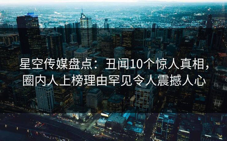 星空传媒盘点：丑闻10个惊人真相，圈内人上榜理由罕见令人震撼人心