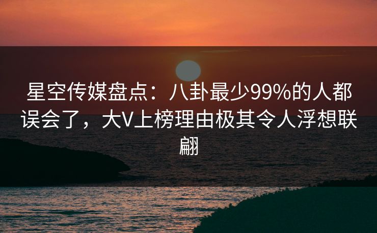 星空传媒盘点：八卦最少99%的人都误会了，大V上榜理由极其令人浮想联翩