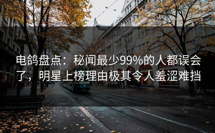电鸽盘点：秘闻最少99%的人都误会了，明星上榜理由极其令人羞涩难挡