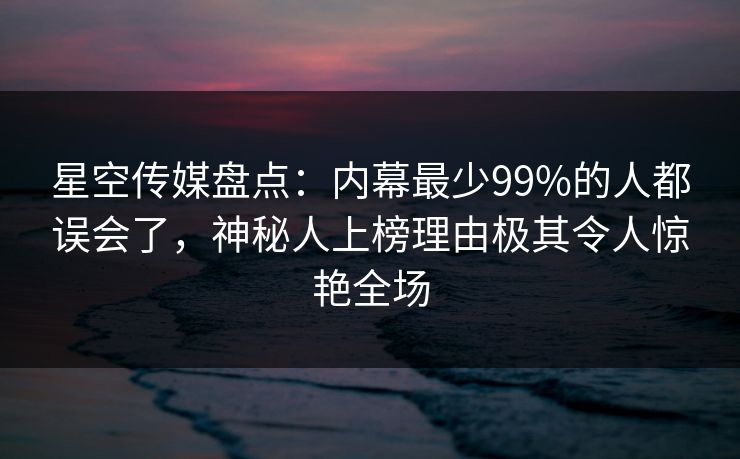 星空传媒盘点：内幕最少99%的人都误会了，神秘人上榜理由极其令人惊艳全场