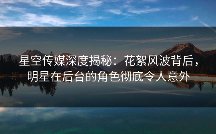 星空传媒深度揭秘：花絮风波背后，明星在后台的角色彻底令人意外