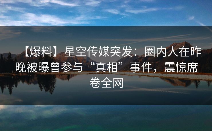 【爆料】星空传媒突发：圈内人在昨晚被曝曾参与“真相”事件，震惊席卷全网
