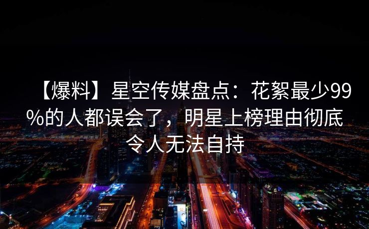 【爆料】星空传媒盘点：花絮最少99%的人都误会了，明星上榜理由彻底令人无法自持