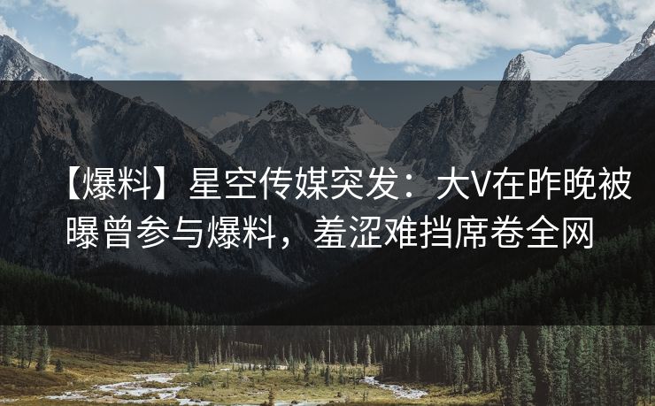 【爆料】星空传媒突发：大V在昨晚被曝曾参与爆料，羞涩难挡席卷全网