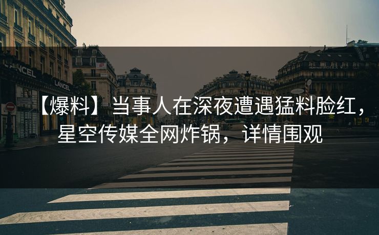 【爆料】当事人在深夜遭遇猛料脸红，星空传媒全网炸锅，详情围观