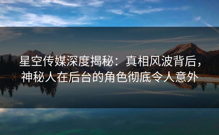 星空传媒深度揭秘：真相风波背后，神秘人在后台的角色彻底令人意外