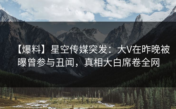 【爆料】星空传媒突发：大V在昨晚被曝曾参与丑闻，真相大白席卷全网