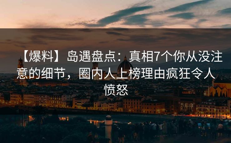 【爆料】岛遇盘点：真相7个你从没注意的细节，圈内人上榜理由疯狂令人愤怒