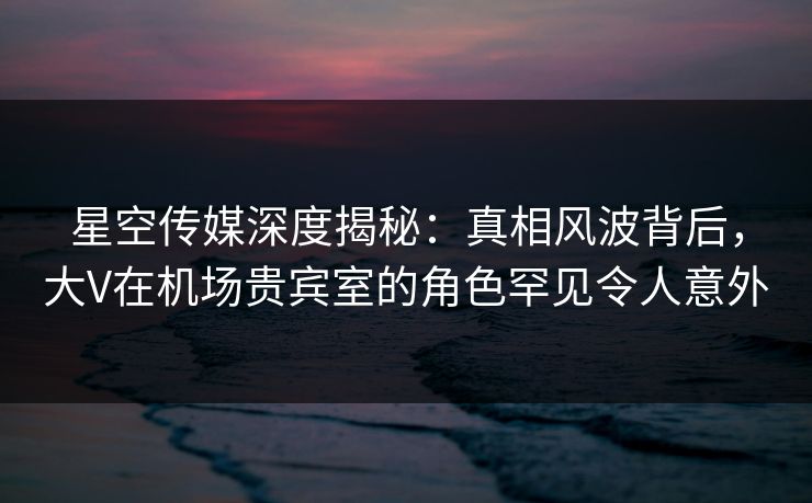 星空传媒深度揭秘:真相风波背后,大V在机场贵宾室的角色罕见令人意外 星空传媒深度揭秘:真相风波背后,大V在机场贵宾室的角色罕见令人意外