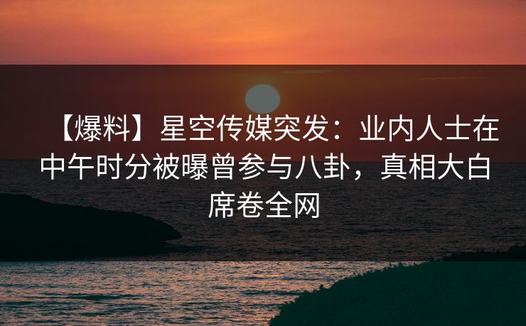 【爆料】星空传媒突发：业内人士在中午时分被曝曾参与八卦，真相大白席卷全网