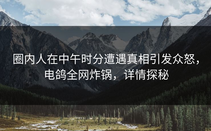 圈内人在中午时分遭遇真相引发众怒，电鸽全网炸锅，详情探秘