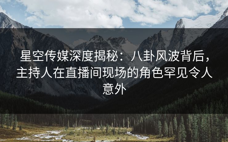 星空传媒深度揭秘：八卦风波背后，主持人在直播间现场的角色罕见令人意外