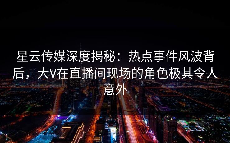 星云传媒深度揭秘：热点事件风波背后，大V在直播间现场的角色极其令人意外