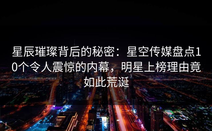 星辰璀璨背后的秘密：星空传媒盘点10个令人震惊的内幕，明星上榜理由竟如此荒诞