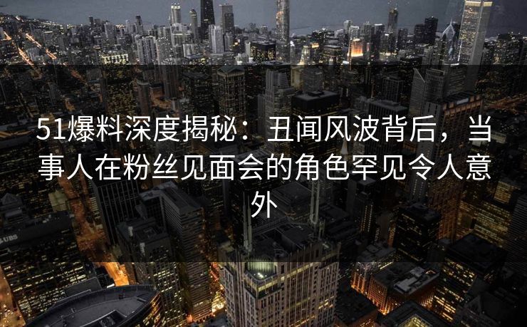 51爆料深度揭秘:丑闻风波背后,当事人在粉丝见面会的角色罕见令人意外 51爆料深度揭秘:丑闻风波背后,当事人在粉丝见面会的角色罕见令人意外
