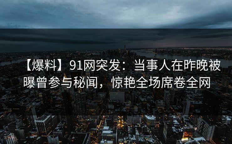 【爆料】91网突发:当事人在昨晚被曝曾参与秘闻,惊艳全场席卷全网 【爆料】91网突发:当事人在昨晚被曝曾参与秘闻,惊艳全场席卷全网