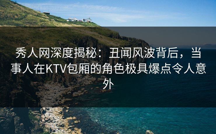 秀人网深度揭秘：丑闻风波背后，当事人在KTV包厢的角色极具爆点令人意外