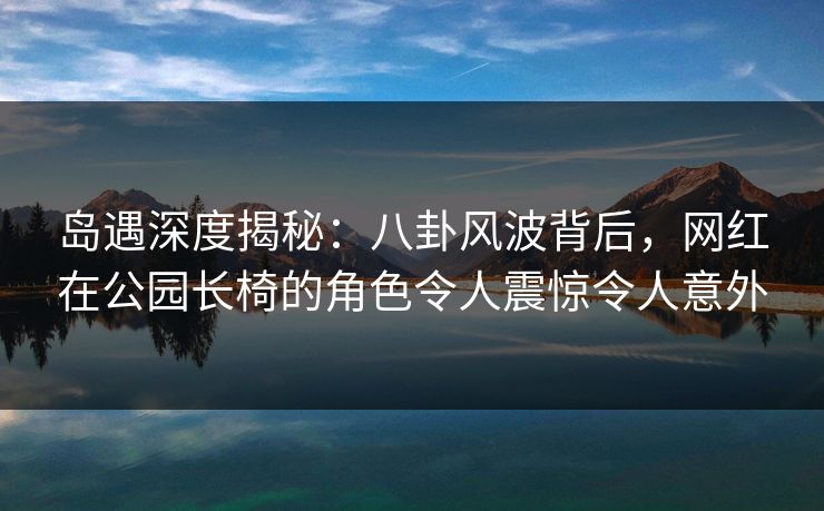岛遇深度揭秘：八卦风波背后，网红在公园长椅的角色令人震惊令人意外