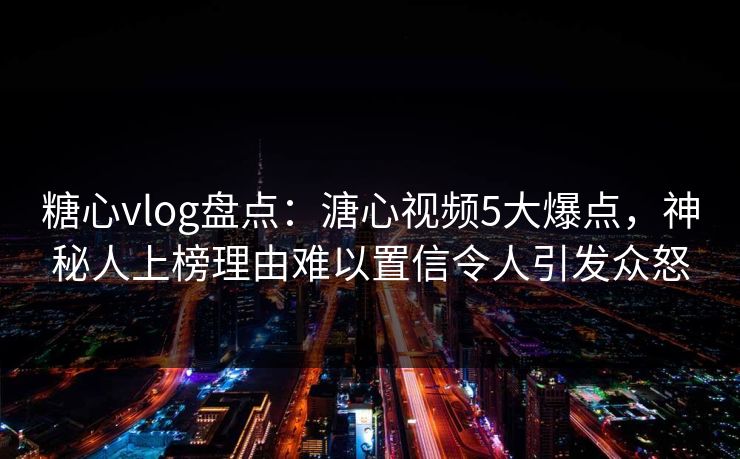 糖心vlog盘点：溏心视频5大爆点，神秘人上榜理由难以置信令人引发众怒