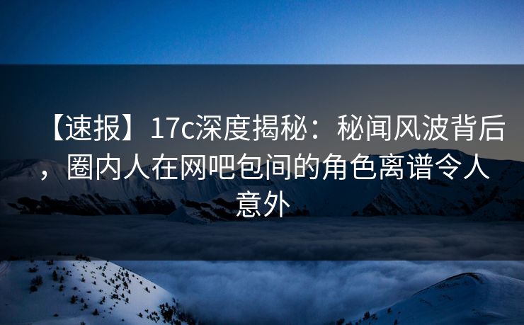 【速报】17c深度揭秘：秘闻风波背后，圈内人在网吧包间的角色离谱令人意外