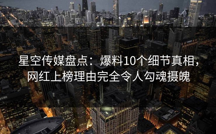 星空传媒盘点：爆料10个细节真相，网红上榜理由完全令人勾魂摄魄