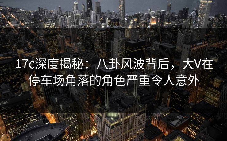 17c深度揭秘：八卦风波背后，大V在停车场角落的角色严重令人意外