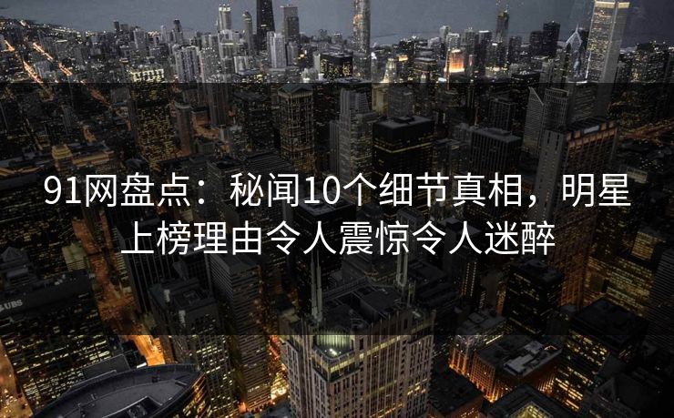 91网盘点：秘闻10个细节真相，明星上榜理由令人震惊令人迷醉