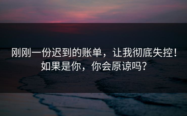 刚刚一份迟到的账单，让我彻底失控！如果是你，你会原谅吗？