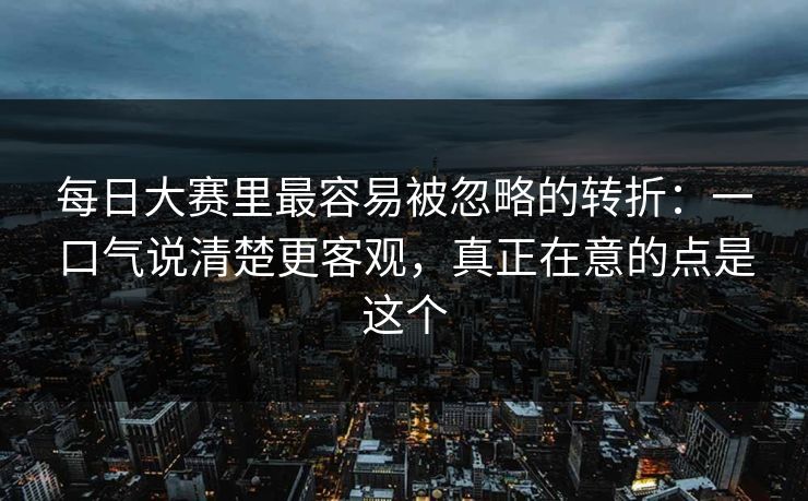 每日大赛里最容易被忽略的转折：一口气说清楚更客观，真正在意的点是这个