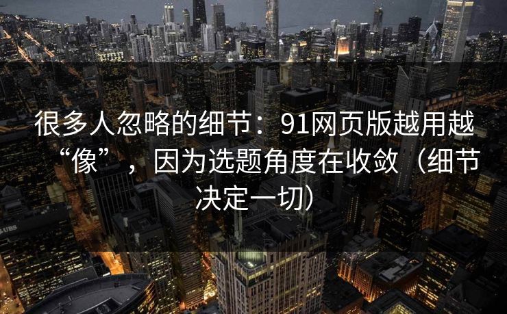 很多人忽略的细节:91网页版越用越“像”,因为选题角度在收敛(细节决定一切) 很多人忽略的细节:91网页版越用越“像”,因为选题角度在收敛(细节决定一切)