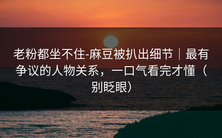 老粉都坐不住-麻豆被扒出细节｜最有争议的人物关系，一口气看完才懂（别眨眼）