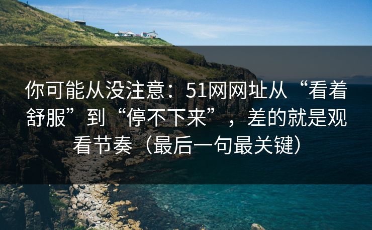 你可能从没注意：51网网址从“看着舒服”到“停不下来”，差的就是观看节奏（最后一句最关键）
