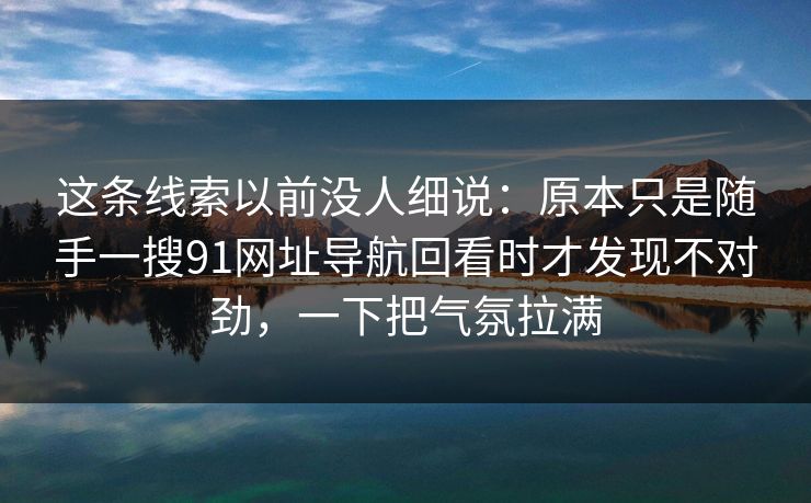 这条线索以前没人细说:原本只是随手一搜91网址导航回看时才发现不对劲,一下把气氛拉满 这条线索以前没人细说:原本只是随手一搜91网址导航回看时才发现不对劲,一下把气氛拉满