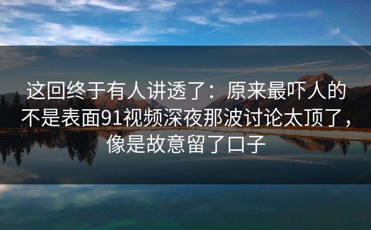 这回终于有人讲透了：原来最吓人的不是表面91视频深夜那波讨论太顶了，像是故意留了口子