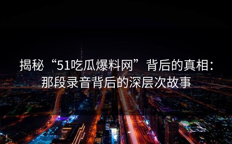 揭秘“51吃瓜爆料网”背后的真相:那段录音背后的深层次故事 揭秘“51吃瓜爆料网”背后的真相:那段录音背后的深层次故事