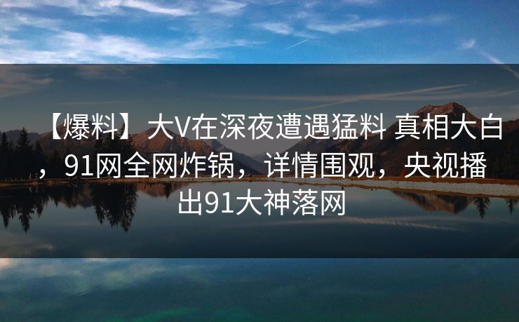 【爆料】大V在深夜遭遇猛料 真相大白,91网全网炸锅,详情围观,央视播出91大神落网 【爆料】大V在深夜遭遇猛料 真相大白,91网全网炸锅,详情围观,央视播出91大神落网