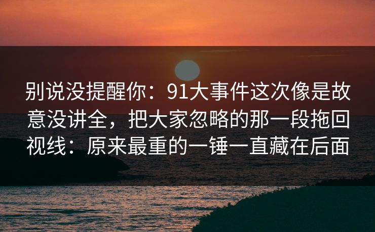 别说没提醒你：91大事件这次像是故意没讲全，把大家忽略的那一段拖回视线：原来最重的一锤一直藏在后面
