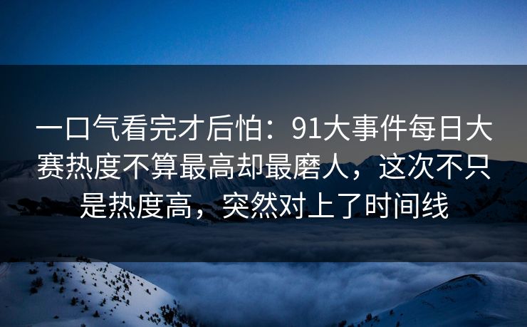 一口气看完才后怕:91大事件每日大赛热度不算最高却最磨人,这次不只是热度高,突然对上了时间线 一口气看完才后怕:91大事件每日大赛热度不算最高却最磨人,这次不只是热度高,突然对上了时间线